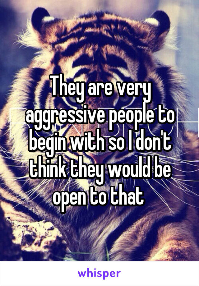 They are very aggressive people to begin with so I don't think they would be open to that 