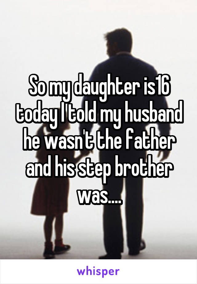 So my daughter is16 today I told my husband he wasn't the father and his step brother was....