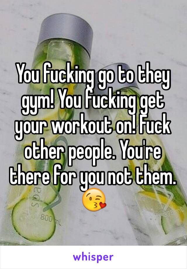 You fucking go to they gym! You fucking get your workout on! Fuck other people. You're there for you not them. 😘