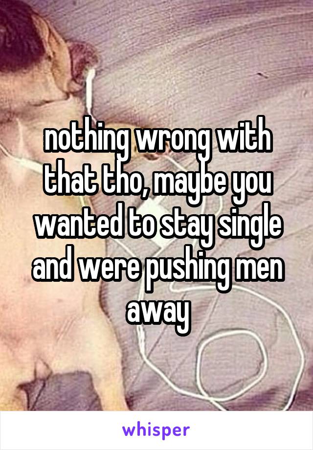 nothing wrong with that tho, maybe you wanted to stay single and were pushing men away