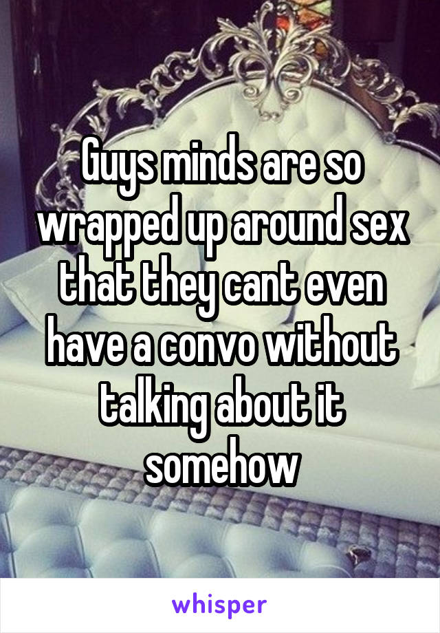 Guys minds are so wrapped up around sex that they cant even have a convo without talking about it somehow