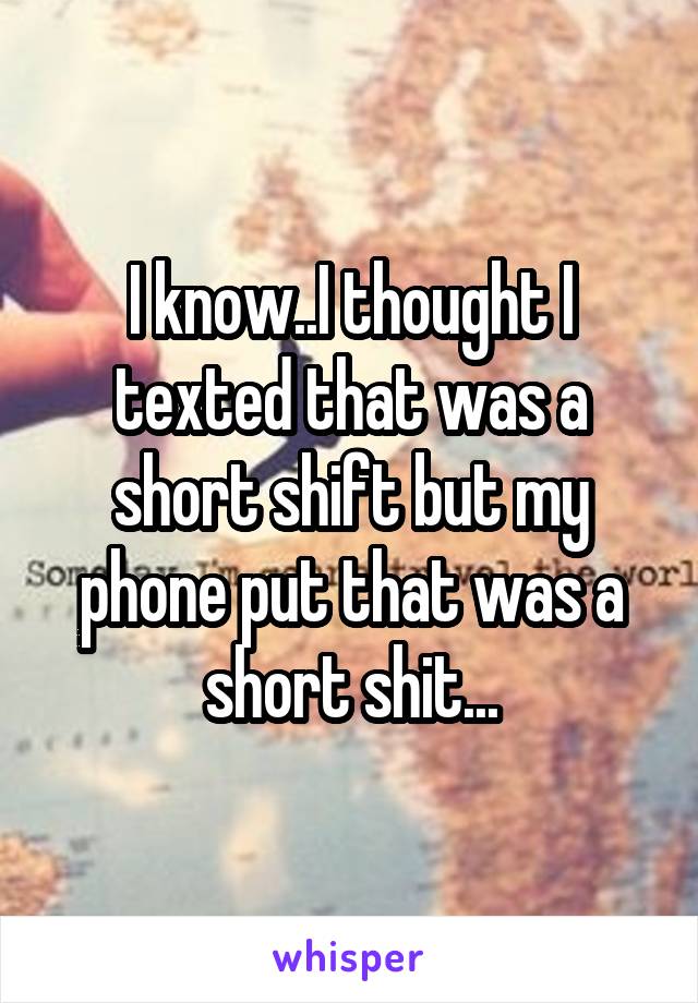 I know..I thought I texted that was a short shift but my phone put that was a short shit...