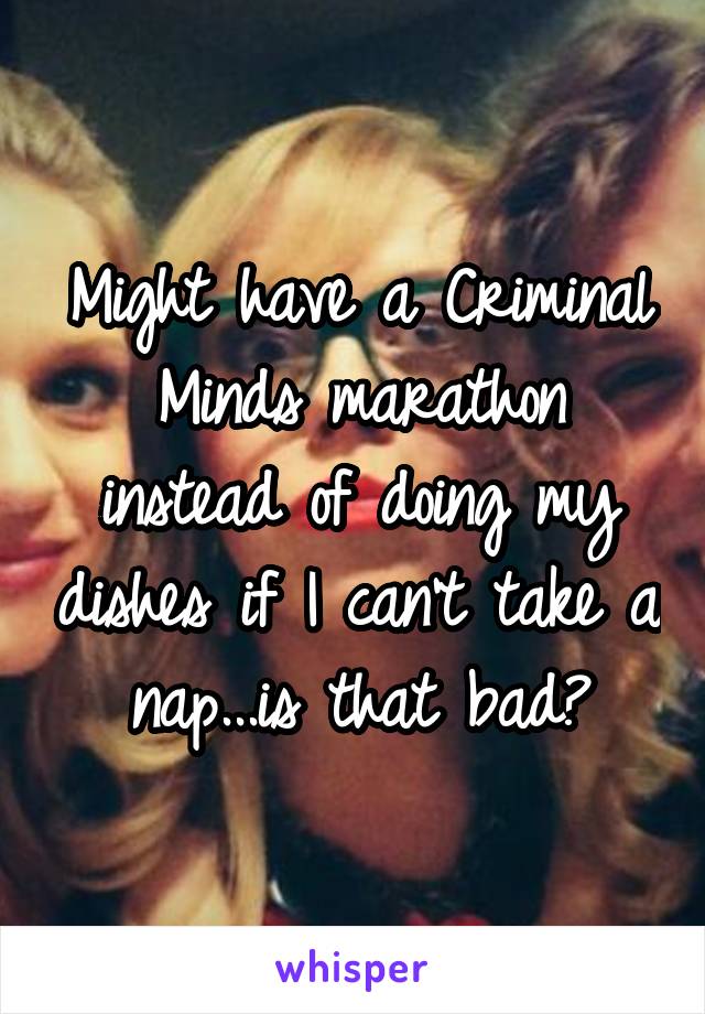 Might have a Criminal Minds marathon instead of doing my dishes if I can't take a nap...is that bad?