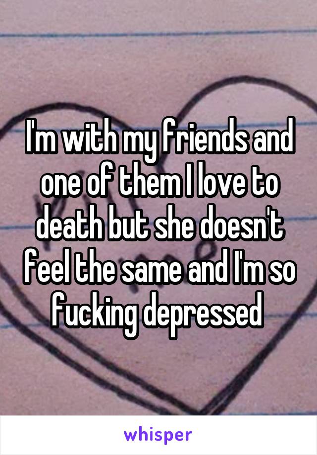 I'm with my friends and one of them I love to death but she doesn't feel the same and I'm so fucking depressed 