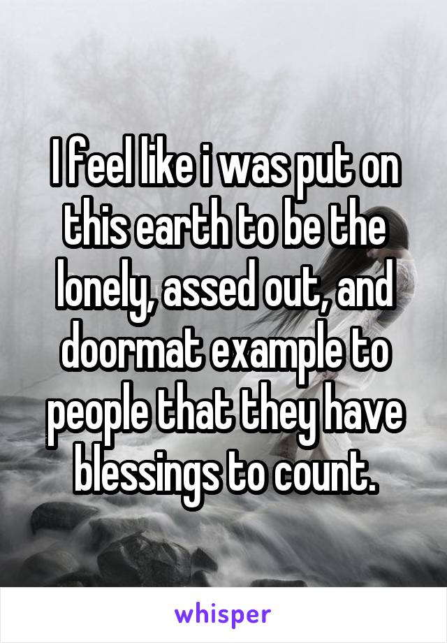 I feel like i was put on this earth to be the lonely, assed out, and doormat example to people that they have blessings to count.