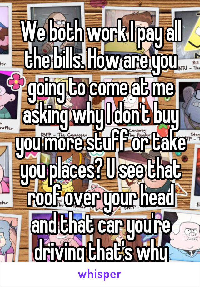 We both work I pay all the bills. How are you going to come at me asking why I don't buy you more stuff or take you places? U see that roof over your head and that car you're driving that's why