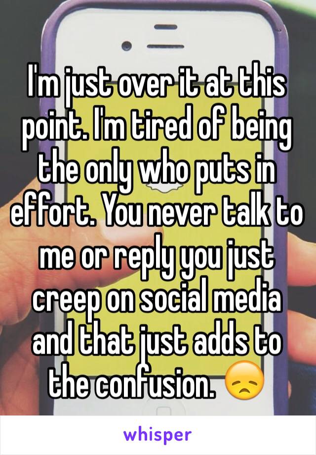 I'm just over it at this point. I'm tired of being the only who puts in effort. You never talk to me or reply you just creep on social media and that just adds to the confusion. 😞