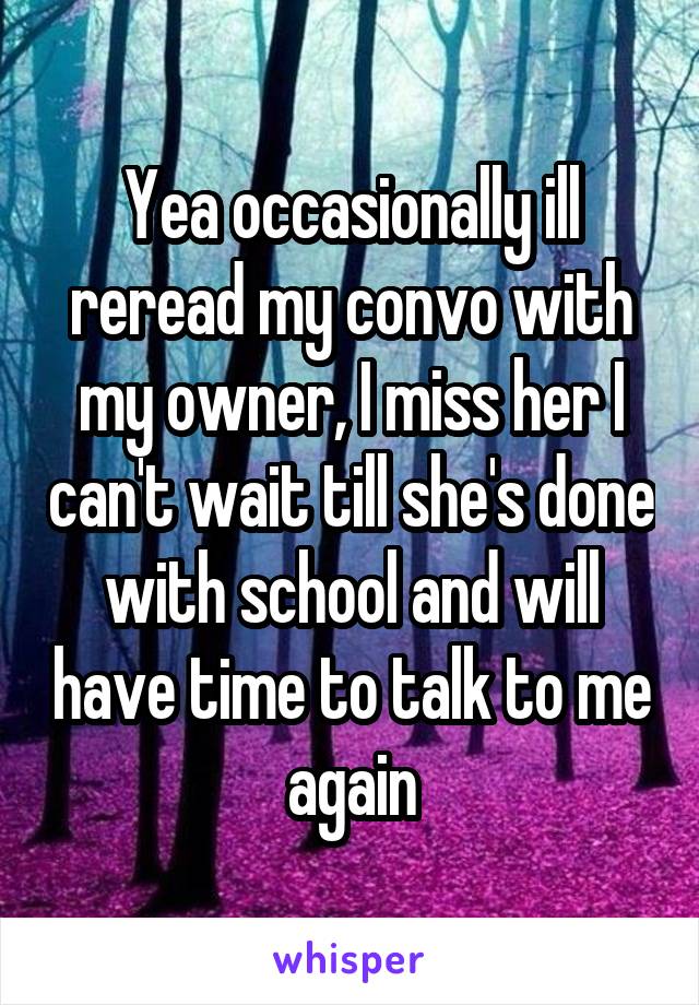 Yea occasionally ill reread my convo with my owner, I miss her I can't wait till she's done with school and will have time to talk to me again