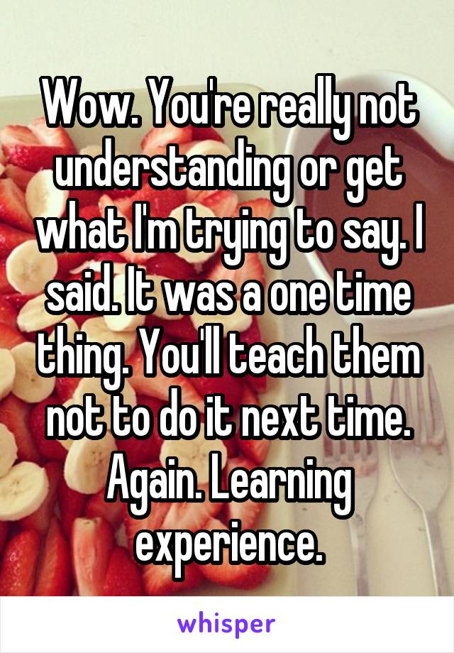 Wow. You're really not understanding or get what I'm trying to say. I said. It was a one time thing. You'll teach them not to do it next time. Again. Learning experience.