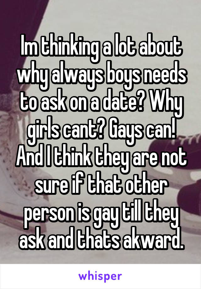 Im thinking a lot about why always boys needs to ask on a date? Why girls cant? Gays can! And I think they are not sure if that other person is gay till they ask and thats akward.