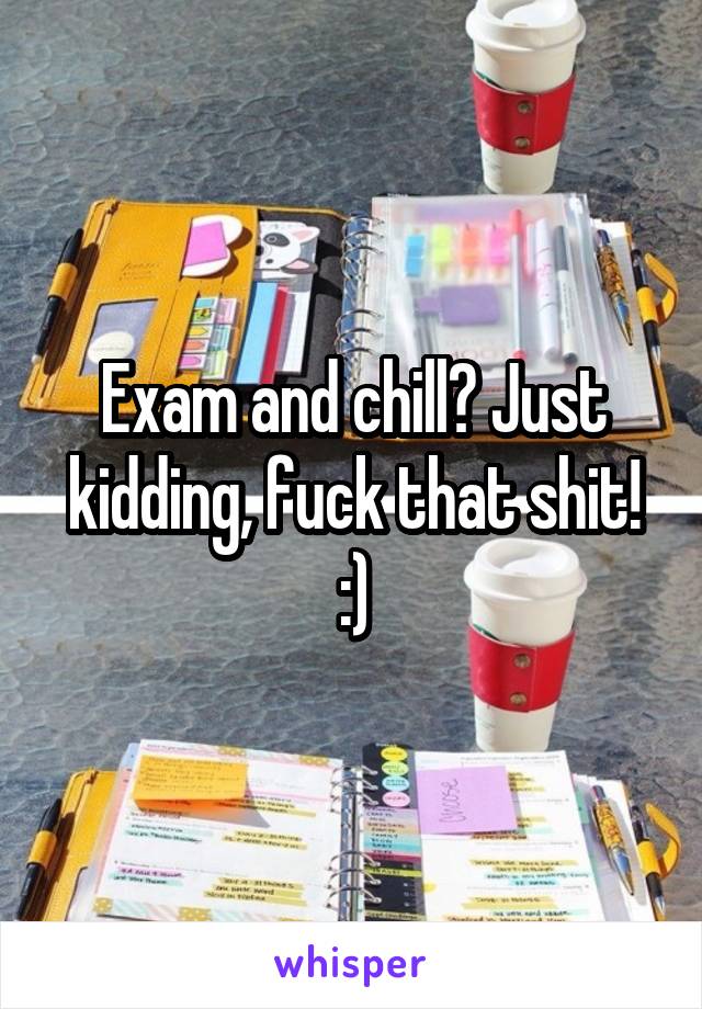 Exam and chill? Just kidding, fuck that shit! :)