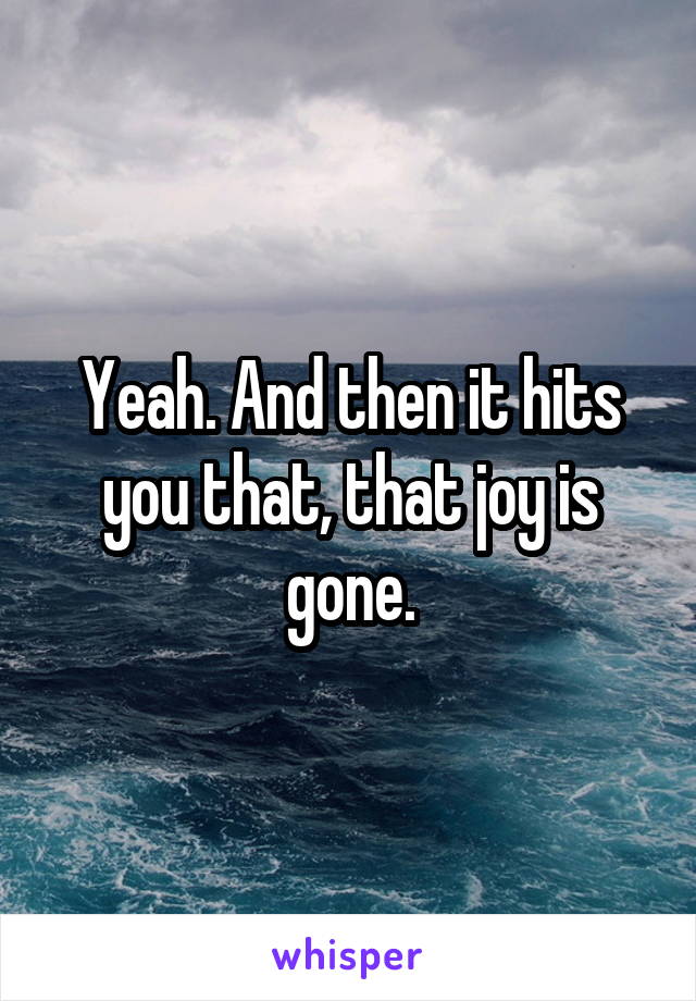 Yeah. And then it hits you that, that joy is gone.