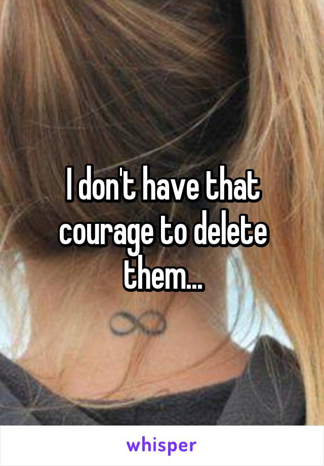 I don't have that courage to delete them...