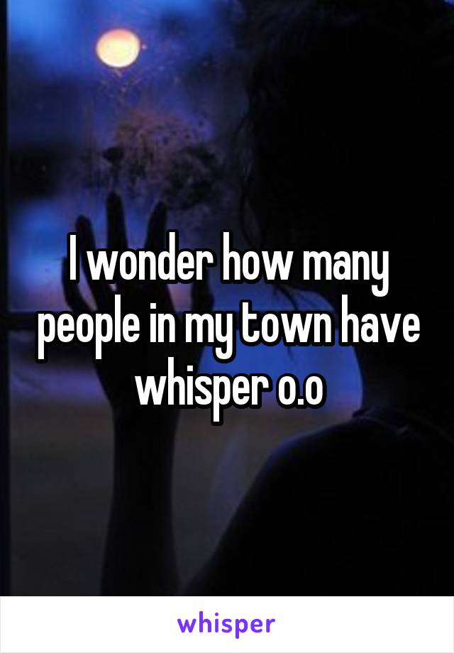 I wonder how many people in my town have whisper o.o