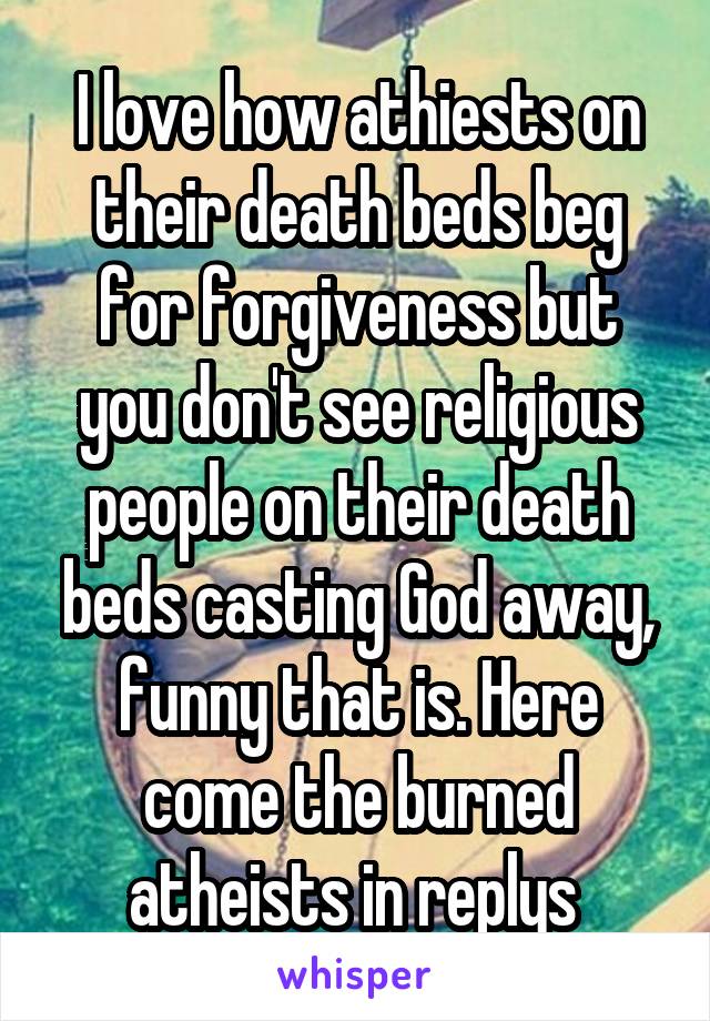 I love how athiests on their death beds beg for forgiveness but you don't see religious people on their death beds casting God away, funny that is. Here come the burned atheists in replys 