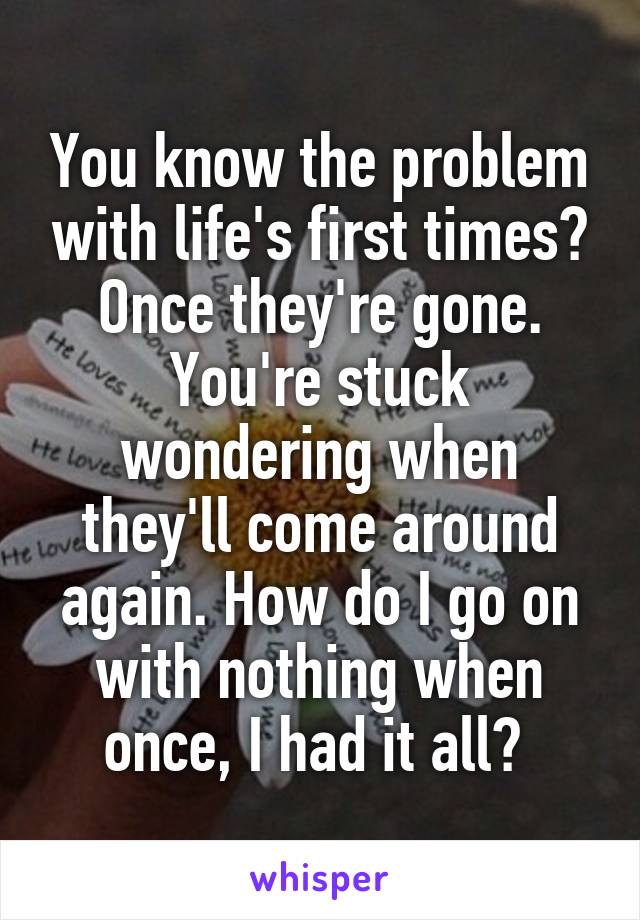 You know the problem with life's first times? Once they're gone. You're stuck wondering when they'll come around again. How do I go on with nothing when once, I had it all? 