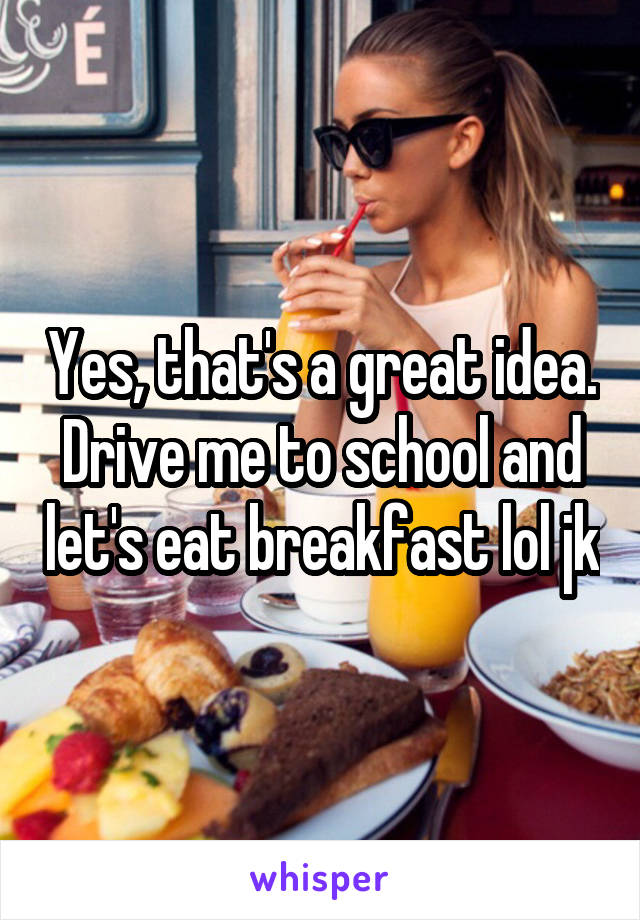 Yes, that's a great idea. Drive me to school and let's eat breakfast lol jk