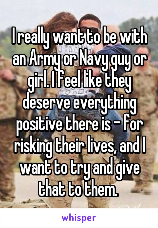 I really want to be with an Army or Navy guy or girl. I feel like they deserve everything positive there is - for risking their lives, and I want to try and give that to them. 