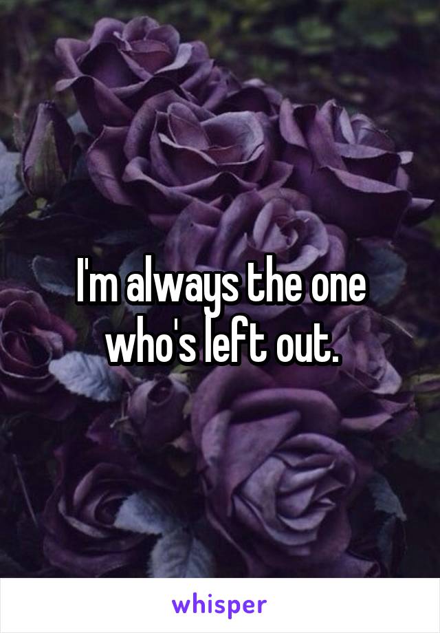 I'm always the one who's left out.