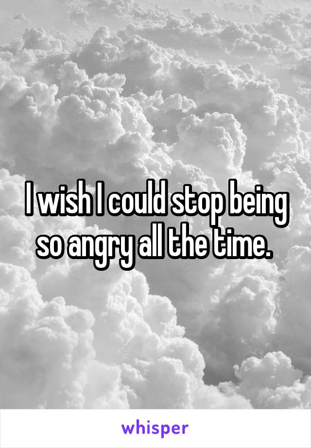 I wish I could stop being so angry all the time. 