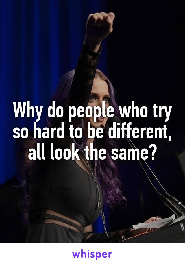 Why do people who try so hard to be different, all look the same?