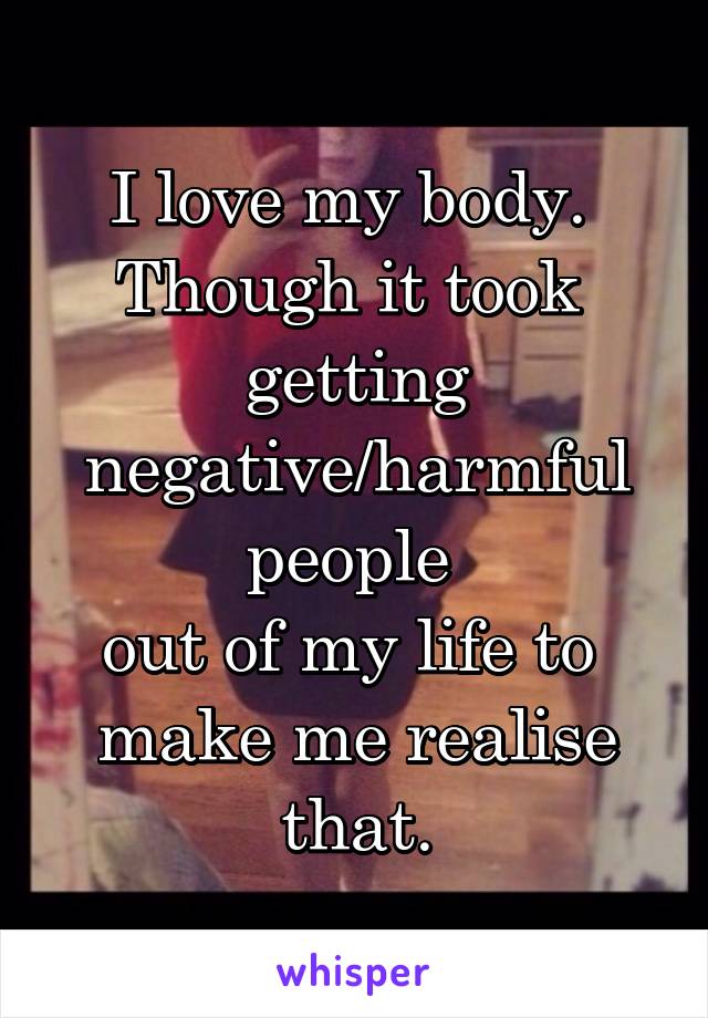 I love my body. 
Though it took 
getting negative/harmful people 
out of my life to 
make me realise that.