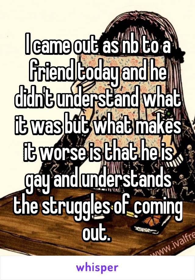 I came out as nb to a friend today and he didn't understand what it was but what makes it worse is that he is gay and understands the struggles of coming out. 