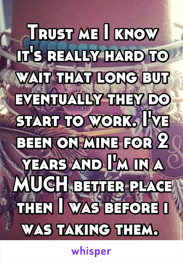 Trust me I know it's really hard to wait that long but eventually they do start to work. I've been on mine for 2 years and I'm in a MUCH better place then I was before i was taking them. 