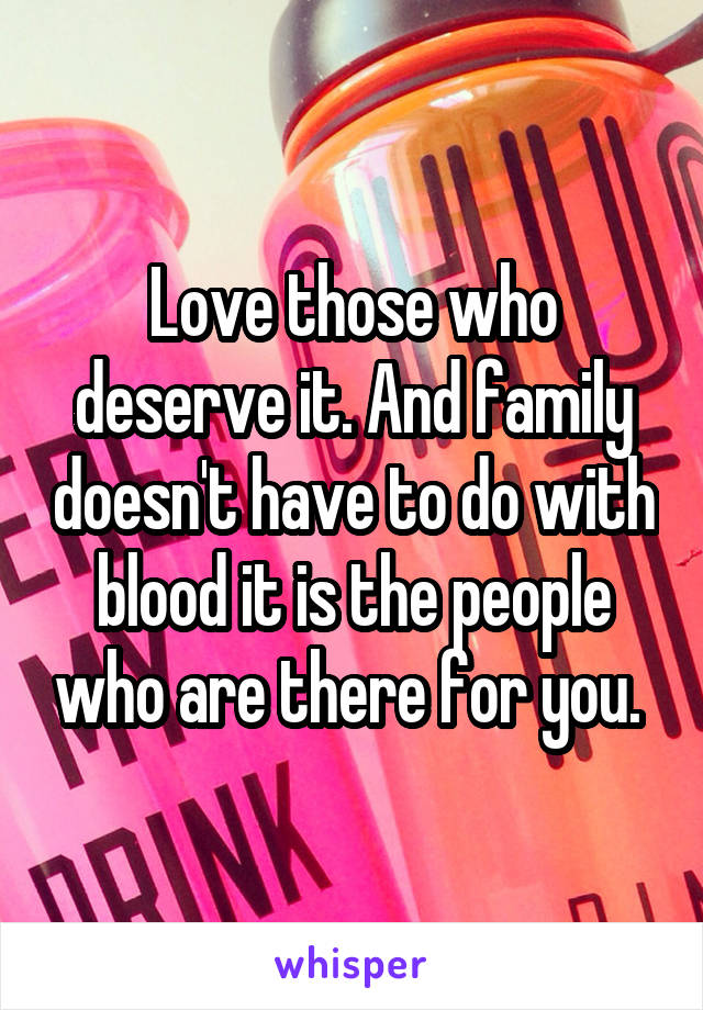 Love those who deserve it. And family doesn't have to do with blood it is the people who are there for you. 