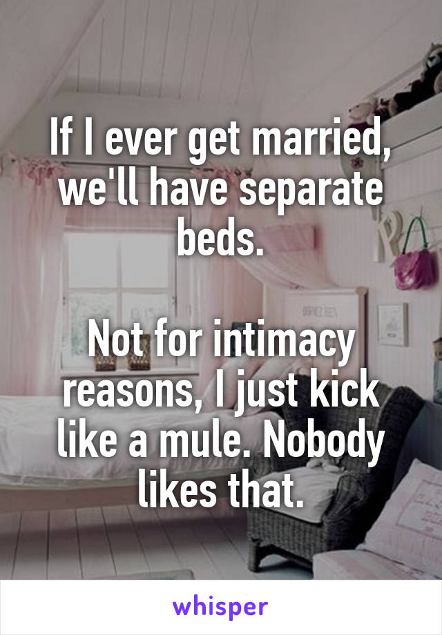 If I ever get married, we'll have separate beds.

Not for intimacy reasons, I just kick like a mule. Nobody likes that.