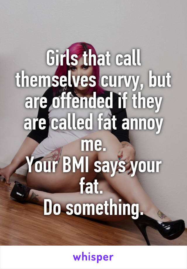 Girls that call themselves curvy, but are offended if they are called fat annoy me.
Your BMI says your fat. 
Do something.