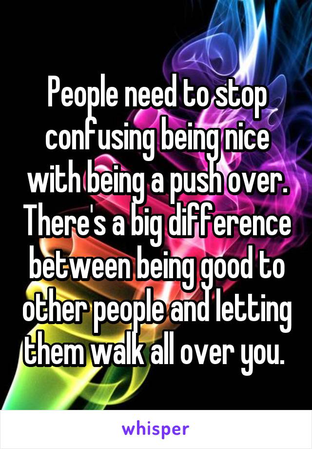 People need to stop confusing being nice with being a push over. There's a big difference between being good to other people and letting them walk all over you. 