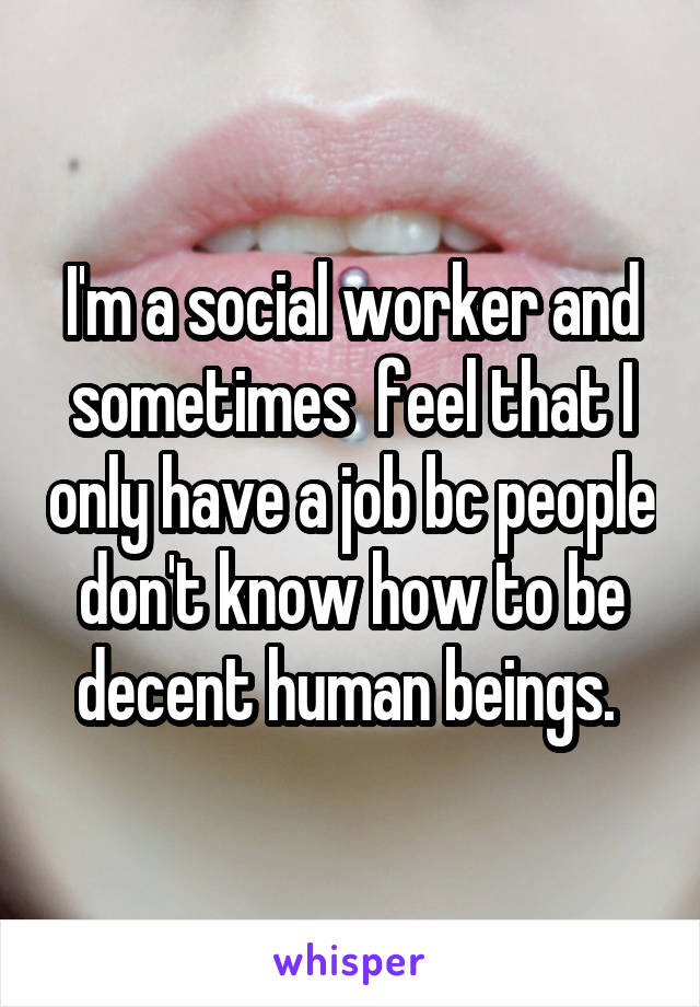I'm a social worker and sometimes  feel that I only have a job bc people don't know how to be decent human beings. 