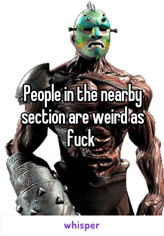 People in the nearby section are weird as fuck 