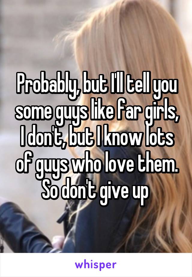 Probably, but I'll tell you some guys like far girls, I don't, but I know lots of guys who love them. So don't give up 