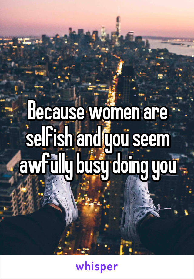 Because women are selfish and you seem awfully busy doing you