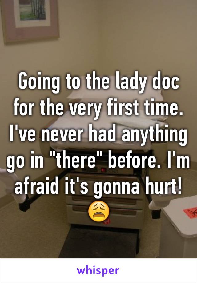 Going to the lady doc for the very first time. I've never had anything go in "there" before. I'm afraid it's gonna hurt! 😩