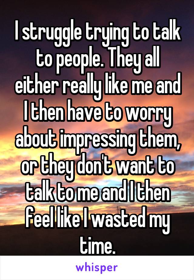 I struggle trying to talk to people. They all either really like me and I then have to worry about impressing them, or they don't want to talk to me and I then feel like I wasted my time.