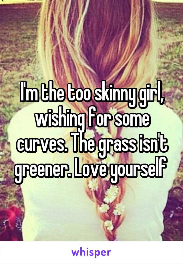 I'm the too skinny girl, wishing for some curves. The grass isn't greener. Love yourself 