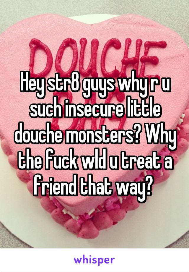 Hey str8 guys why r u such insecure little douche monsters? Why the fuck wld u treat a friend that way? 