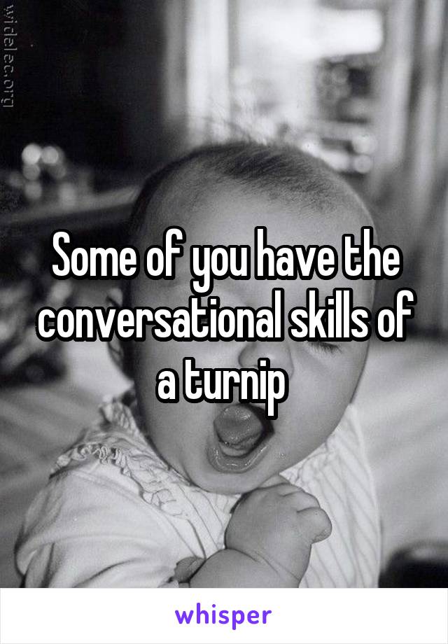 Some of you have the conversational skills of a turnip 