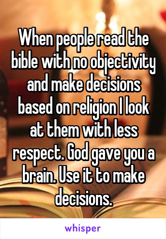 When people read the bible with no objectivity and make decisions based on religion I look at them with less respect. God gave you a brain. Use it to make decisions.