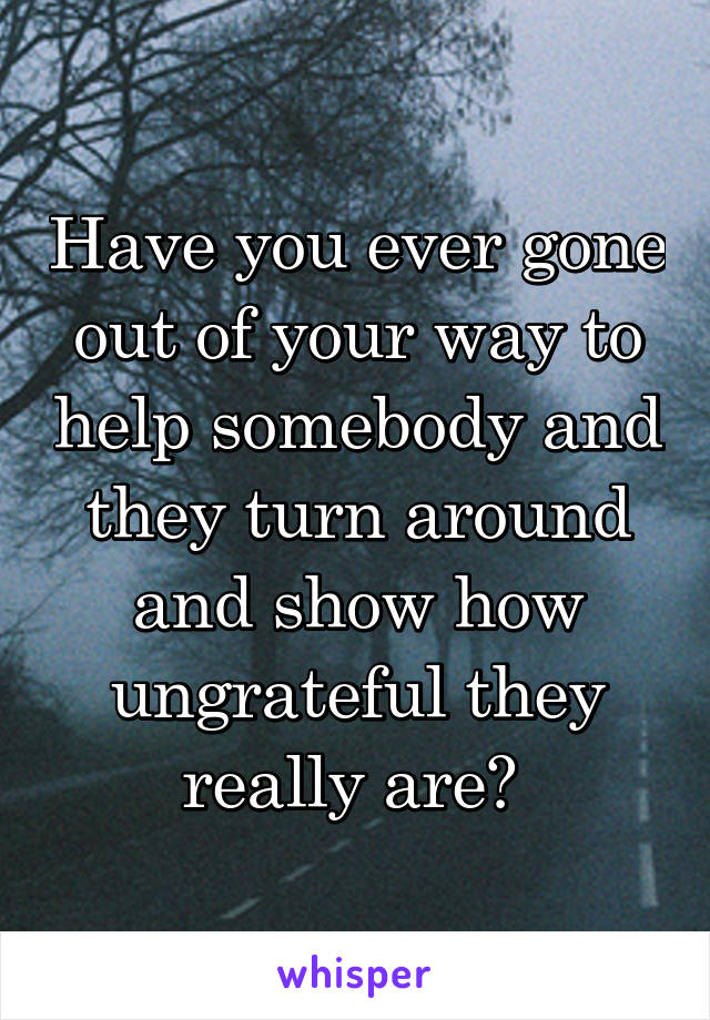 Have you ever gone out of your way to help somebody and they turn around and show how ungrateful they really are? 