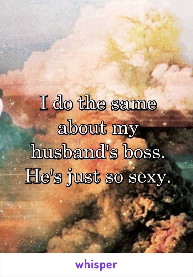 I do the same about my husband's boss. He's just so sexy.