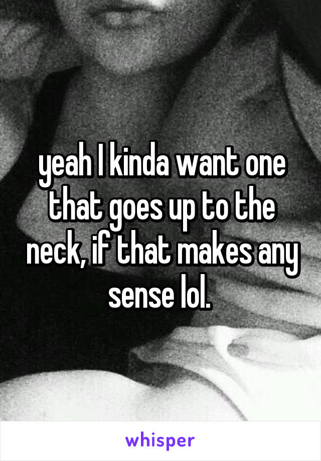 yeah I kinda want one that goes up to the neck, if that makes any sense lol. 