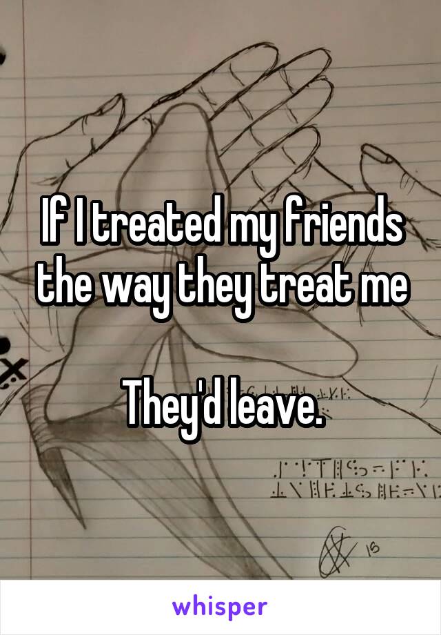 If I treated my friends the way they treat me

They'd leave.