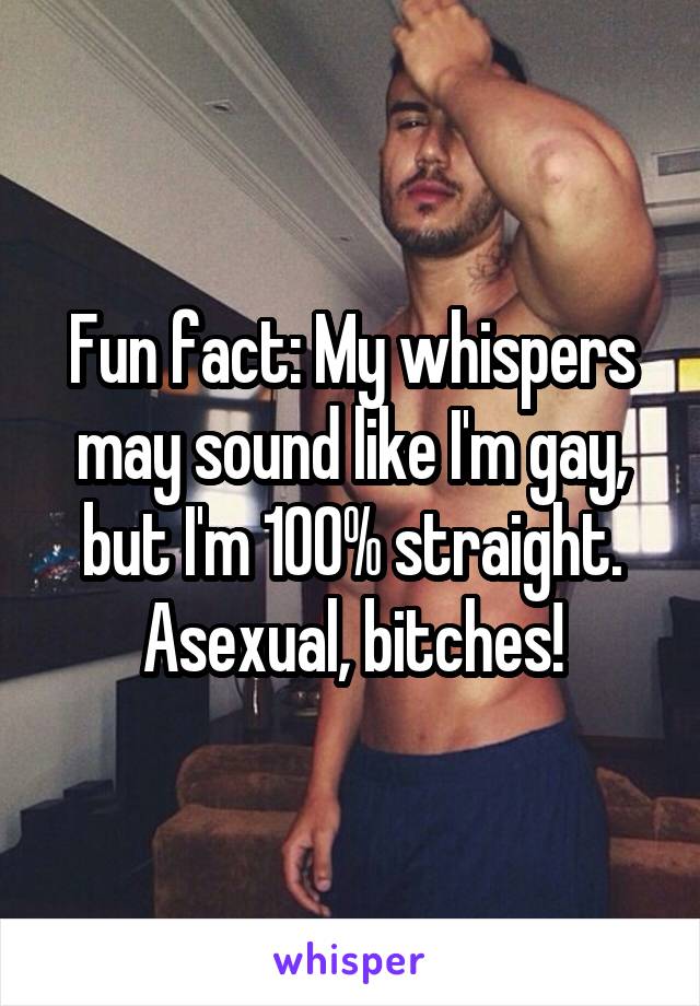 Fun fact: My whispers may sound like I'm gay, but I'm 100% straight. Asexual, bitches!