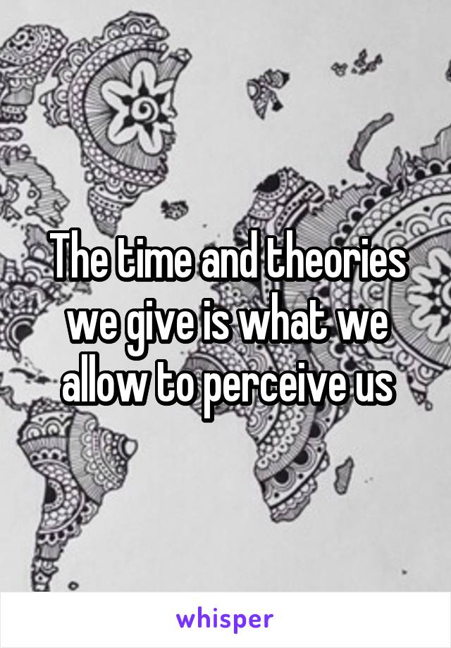 The time and theories we give is what we allow to perceive us