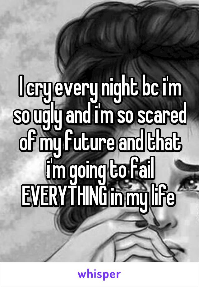 I cry every night bc i'm so ugly and i'm so scared of my future and that i'm going to fail EVERYTHING in my life 