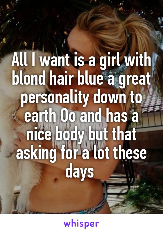 All I want is a girl with blond hair blue a great personality down to earth Oo and has a nice body but that asking for a lot these days 